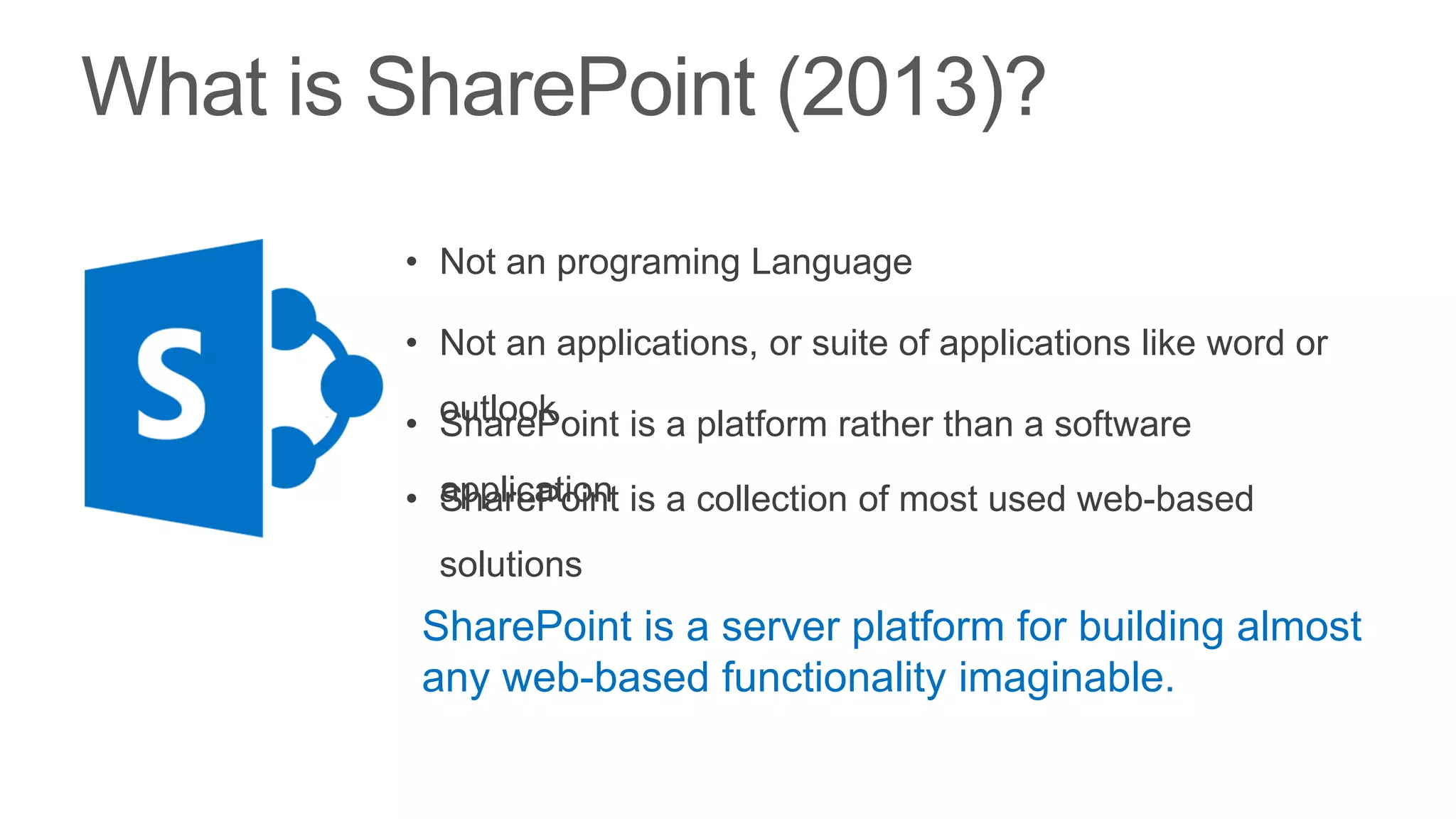 • Not an programing Language

• Not an applications, or suite of applications like word or

• outlook
  SharePoint is a platform rather than a software

• application is a collection of most used web-based
  SharePoint
  solutions
 SharePoint is a server platform for building almost
 any web-based functionality imaginable.
 