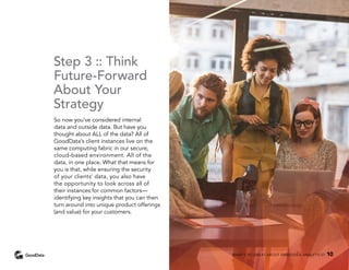 Step 3 :: Think
Future-Forward
About Your
Strategy
So now you’ve considered internal
data and outside data. But have you
thought about ALL of the data? All of
GoodData’s client instances live on the
same computing fabric in our secure,
cloud-based environment. All of the
data, in one place. What that means for
you is that, while ensuring the security
of your clients’ data, you also have
the opportunity to look across all of
their instances for common factors—
identifying key insights that you can then
turn around into unique product offerings
(and value) for your customers.
WHAT’S SO GREAT ABOUT EMBEDDED ANALYTICS? 10
 