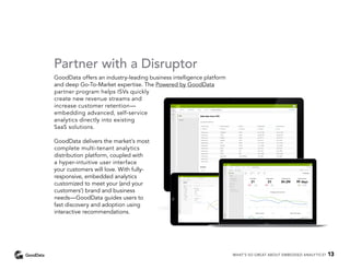 Partner with a Disruptor
GoodData offers an industry-leading business intelligence platform
and deep Go-To-Market expertise. The Powered by GoodData
partner program helps ISVs quickly
create new revenue streams and
increase customer retention—
embedding advanced, self-service
analytics directly into existing
SaaS solutions.
GoodData delivers the market’s most
complete multi-tenant analytics
distribution platform, coupled with
a hyper-intuitive user interface
your customers will love. With fully-
responsive, embedded analytics
customized to meet your (and your
customers’) brand and business
needs—GoodData guides users to
fast discovery and adoption using
interactive recommendations.
WHAT’S SO GREAT ABOUT EMBEDDED ANALYTICS? 13
 