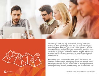 Let’s recap. Tech is a top investment priority for CEOs
looking to drive growth right now. Not just tech, but analytics.
SaaS analytics. And you, you have a SaaS product, full of
monetizable data that can easily be transformed, enriched and
visualized to give your customers deeper insights into critical
business issues—making them stickier, and increasing their
lifetime value.
Rethinking your roadmap for next year? You should be.
Over the next few pages, we’re going to walk you through some
key steps—that will set you on the path to driving innovation,
creating recurring revenue, and becoming one of the lauded 10%.
WHAT’S SO GREAT ABOUT EMBEDDED ANALYTICS? 4
 