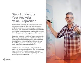 Step 1 :: Identify
Your Analytics
Value Proposition
Useful. Usable. Desirable. As a cloud-based business
leader—you know the principles of good design.
And with customer experience management topping
the list of CEOs’ technology investment priorities for the
coming year, it just makes sense to keep these concepts
in mind as you begin discovery on your data project.
Begin your evaluation through the lens of your customer.
Start with your product team, and take a hard look at
your users (and the persona work your team has already
done). What are their goals? What challenges do they
face? What problems are they trying to solve?
What questions do they need answers to?
And then ask…how can your analytics feature
help? This will help you define not only the necessary
data points you’ll need to produce to create a
useful product, but also how to package its value,
ensuring it’s also desirable.
WHAT’S SO GREAT ABOUT EMBEDDED ANALYTICS? 5
 