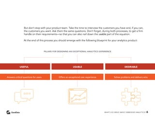 But don’t stop with your product team. Take the time to interview the customers you have and, if you can,
the customers you want. Ask them the same questions. Don’t forget, during both processes, to get a firm
handle on their requirements—so that you can also nail down the usable part of the equation.
At the end of this process you should emerge with the following blueprint for your analytics product:
USEFUL USABLE DESIRABLE
Answers critical questions for users Offers an exceptional user experience Solves problems and delivers wins
PILLARS FOR DESIGNING AN EXCEPTIONAL ANALYTICS EXPERIENCE
WHAT’S SO GREAT ABOUT EMBEDDED ANALYTICS? 6
 