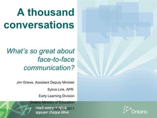 A thousand conversations   What’s so great about face-to-face communication? Jim Grieve, Assistant Deputy Minister Sylvia Link, APR   Early Learning Division Ontario Ministry of Education July 11, 2011 