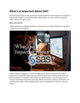 What’s so Important About SAS?
Statistical Analysis System, or SAS, has been the industry standard for data management and analytics of
large volumes of data. It’s a very flexible platform that provides users various means to manipulate,
analyze, process, and report on data.
What is SAS Used for?
Imagine AstraZeneca managing the production, provenance, current location, destination, or pharmacy
customer for every pill produced.
Imagine Lufthansa managing the air tickets and flight data for millions of customers every day. Or
perhaps Honda tracking the inventory for every vehicle produced and for sale around the world – plus
data on which parts are included in which models at any given location; in case of a product recall?
These are all examples of things that can be done with SAS. AstraZeneca, Lufthansa, and Honda are all
companies that use SAS in their everyday business. SAS is an invaluable tool for business in the 21st
century.
 
