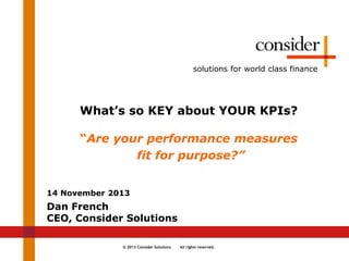 © 2013 Consider Solutions All rights reserved.
solutions for world class finance
What’s so KEY about YOUR KPIs?
“Are your performance measures
fit for purpose?”
14 November 2013
Dan French
CEO, Consider Solutions
 