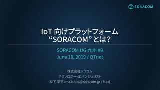IoT 向けプラットフォーム
“SORACOM” とは？
SORACOM UG 九州 #9
June 18, 2019 / QTnet
株式会社ソラコム
テクノロジー・エバンジェリスト
松下 享平 (ma2shita@soracom.jp / Max)
 