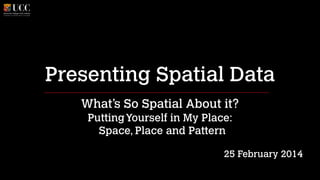Presenting Spatial Data
What’s So Spatial About it?
Putting Yourself in My Place: 
Space, Place and Pattern
!

25 February 2014

 