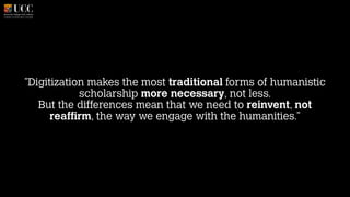 "Digitization makes the most traditional forms of humanistic
scholarship more necessary, not less. 
But the differences mean that we need to reinvent, not
reaffirm, the way we engage with the humanities."

 