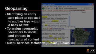 Geoparsing
‣

‣

‣

Identifying an entity 
as a place as opposed 
to another type within 
a body of text;
To assign geographic 
identifiers to words 
and phrases in 
unstructured content
Useful Services: Metacarta / Calais / CalaisFull

 