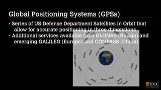Global Positioning Systems (GPSs)
‣
‣

Series of US Defense Department Satellites in Orbit that
allow for accurate positioning in three dimensions
Additional services available from GLONAS (Russia) and
emerging GALILEO (Europe) and COMPASS (China)

 