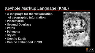 Keyhole Markup Language (KML)
‣
‣
‣
‣
‣
‣
‣
‣

A language for the visualisation 
of geographic information
Placemarks
Ground Overlays
Paths
Polygons
Styles
Google Earth
Can be embedded in TEI

 