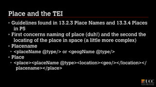 Place and the TEI
‣
‣
‣

Guidelines found in 13.2.3 Place Names and 13.3.4 Places
in P5
First concerns naming of place (duh!) and the second the
locating of the place in space (a little more complex)
Placename
‣

‣

<placeName @type/> or <geogName @type/>

Place
‣

<place><placeName @type><location><geo/></location></
placename></place>

 
