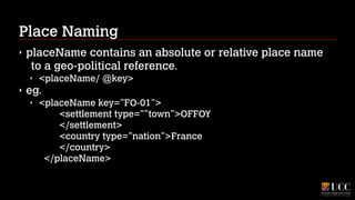 Place Naming
‣

placeName contains an absolute or relative place name
to a geo-political reference.
‣

‣

<placeName/ @key>

eg.
‣

<placeName key=”FO-01”> 
<settlement type=””town”>OFFOY 
</settlement> 
<country type=”nation”>France 
</country> 
</placeName>

 
