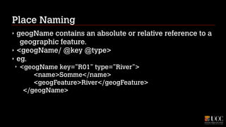 Place Naming
‣
‣
‣

geogName contains an absolute or relative reference to a
geographic feature.
<geogName/ @key @type>
eg.
‣

<geogName key=”R01” type=”River”> 
<name>Somme</name> 
<geogFeature>River</geogFeature> 
</geogName>

 