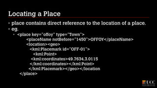 Locating a Place
‣
‣

place contains direct reference to the location of a place.
eg.
‣

<place key=”offoy” type=”Town”> 
<placeName notBefore=”1450”>OFFOY</placeName> 
<location><geo> 
<kml:Placemark id=”OFF-01”> 
<kml:Point> 
<kml:coordinates>49.7634,3.0115 
</kml:coordinates></kml:Point> 
</kml:Placemark></geo></location 
</place>

 