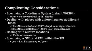 Complicating Considerations
‣

Specifying a Coordinate System (default:WGS84)
‣

‣

Dealing with places with different names at different
times
‣
‣

‣

<placeName notAfter="0056">Lugdunum</placeName>
<placeName notBefore="1400">Lyon</placeName>

Dealing with relative locations
‣

‣

Otherwise use GeoDecl in TEI Header

<offset> or <measure>

Specifying a GML and KML within the TEI
‣

<geo><kml:Placemark/></geo>

 