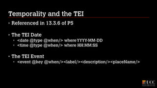 Temporality and the TEI
‣

Referenced in 13.3.6 of P5
!

‣

The TEI Date
‣
‣

<date @type @when/> where YYYY-MM-DD
<time @type @when/> where HH:MM:SS

!

‣

The TEI Event
‣

<event @key @when/><label/><description/><placeName/>

 