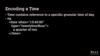 Encoding a Time
‣
‣

Time contains reference to a specific granular time of day.
eg.  
<time when=”13:45:00” 
type=”twentyfourHour”> 
a quarter of two 
</time>

 