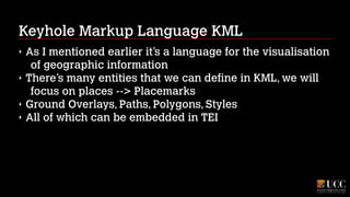 Keyhole Markup Language KML
‣
‣
‣
‣

As I mentioned earlier it’s a language for the visualisation
of geographic information
There’s many entities that we can define in KML, we will
focus on places --> Placemarks
Ground Overlays, Paths, Polygons, Styles
All of which can be embedded in TEI

 
