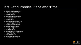 KML and Precise Place and Time
‣
‣
‣
‣
‣
‣
‣
‣
‣
‣
‣

<placemark/>
<name/>
<description/>
<point>
<coordinates/>
<timeStamp/>
<timeSpan/>
<when/>
<begin/><end/>
<Folder/>
<Document/>

 