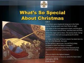 What’s So SpecialWhat’s So Special
About ChristmasAbout Christmas
Luke 2Luke 2
8 And there were shepherds living out in the fields8 And there were shepherds living out in the fields
nearby, keeping watch over their flocks at night.nearby, keeping watch over their flocks at night.
9 An angel of the Lord appeared to them, and the glory9 An angel of the Lord appeared to them, and the glory
of the Lord shone around them, and they were terrified.of the Lord shone around them, and they were terrified.
10 But the angel said to them, “Do not be afraid. I bring10 But the angel said to them, “Do not be afraid. I bring
you good news that will cause great joy for all theyou good news that will cause great joy for all the
people.people.
11 Today in the town of David a Savior has been born to11 Today in the town of David a Savior has been born to
you; he is the Messiah, the Lord.you; he is the Messiah, the Lord.
12 This will be a sign to you: You will find a baby12 This will be a sign to you: You will find a baby
wrapped in cloths and lying in a manger.”wrapped in cloths and lying in a manger.”
13 Suddenly a great company of the heavenly host13 Suddenly a great company of the heavenly host
appeared with the angel, praising God and saying,appeared with the angel, praising God and saying,
1414
““Glory to God in the highest heaven,Glory to God in the highest heaven,
and on earth peace to those on whom his favor rests.”and on earth peace to those on whom his favor rests.”
January 2016January 2016
Ehab RoufailEhab Roufail
 