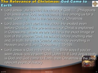 The Relevance of Christmas:The Relevance of Christmas: God Came toGod Came to
EarthEarth
• Lord Jesus “always had the nature of God …” (PhilippiansLord Jesus “always had the nature of God …” (Philippians
2:6) Jesus was God, and he came to live among us for a2:6) Jesus was God, and he came to live among us for a
while (John 1). That is the relevance of Christmas.while (John 1). That is the relevance of Christmas.
• Lord Jesus didn’t start in the stable. He existed evenLord Jesus didn’t start in the stable. He existed even
before Creation. The pre-eminence of Christ is explainedbefore Creation. The pre-eminence of Christ is explained
in Colossians, where we are told he is the exact Image orin Colossians, where we are told he is the exact Image or
Icon of the unseen God, he existed before anything else,Icon of the unseen God, he existed before anything else,
and, in truth, he is the Creator who made everything inand, in truth, he is the Creator who made everything in
Heaven and on Earth (Colossians 1:15-16).Heaven and on Earth (Colossians 1:15-16).
• Lord Jesus is God in the flesh. The Bible says if you’veLord Jesus is God in the flesh. The Bible says if you’ve
seen Jesus, you’ve seen God (John 1). If Lord Jesus reallyseen Jesus, you’ve seen God (John 1). If Lord Jesus really
is God and God came to Earth, then Christmas is the mostis God and God came to Earth, then Christmas is the most
relevant event of history.relevant event of history.
Jan 2016 Nativity Feast 10
 