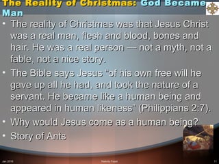 The Reality of Christmas:The Reality of Christmas: God BecameGod Became
ManMan
• The reality of Christmas was that Jesus ChristThe reality of Christmas was that Jesus Christ
was a real man, flesh and blood, bones andwas a real man, flesh and blood, bones and
hair. He was a real person — not a myth, not ahair. He was a real person — not a myth, not a
fable, not a nice story.fable, not a nice story.
• The Bible says Jesus “of his own free will heThe Bible says Jesus “of his own free will he
gave up all he had, and took the nature of agave up all he had, and took the nature of a
servant. He became like a human being andservant. He became like a human being and
appeared in human likeness” (Philippians 2:7).appeared in human likeness” (Philippians 2:7).
• Why would Jesus come as a human being?Why would Jesus come as a human being?
• Story of AntsStory of Ants
Jan 2016 Nativity Feast 11
 