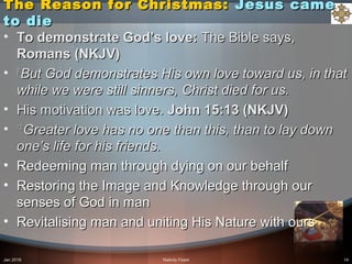 The Reason for Christmas:The Reason for Christmas: Jesus cameJesus came
to dieto die
• To demonstrate God’s love:To demonstrate God’s love: The Bible says,The Bible says,
Romans (NKJV)Romans (NKJV)
• 8 8 
But God demonstrates His own love toward us, in that But God demonstrates His own love toward us, in that 
while we were still sinners, Christ died for us. while we were still sinners, Christ died for us. 
• His motivation was love.His motivation was love. John 15:13 (NKJV)John 15:13 (NKJV)
• 13 13 
Greater love has no one than this, than to lay down Greater love has no one than this, than to lay down 
one’s life for his friends.one’s life for his friends.
• Redeeming man through dying on our behalfRedeeming man through dying on our behalf
• Restoring the Image and Knowledge through ourRestoring the Image and Knowledge through our
senses of God in mansenses of God in man
• Revitalising man and uniting His Nature with oursRevitalising man and uniting His Nature with ours
Jan 2016 Nativity Feast 14
 