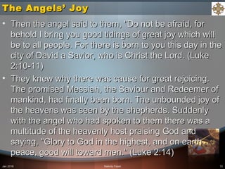 The Angels’ JoyThe Angels’ Joy
• Then the angel said to them, "Do not be afraid, forThen the angel said to them, "Do not be afraid, for
behold I bring you good tidings of great joy which willbehold I bring you good tidings of great joy which will
be to all people. For there is born to you this day in thebe to all people. For there is born to you this day in the
city of David a Savior, who is Christ the Lord. (Lukecity of David a Savior, who is Christ the Lord. (Luke
2:10-11)2:10-11)
• They knew why there was cause for great rejoicing.They knew why there was cause for great rejoicing.
The promised Messiah, the Saviour and Redeemer ofThe promised Messiah, the Saviour and Redeemer of
mankind, had finally been born. The unbounded joy ofmankind, had finally been born. The unbounded joy of
the heavens was seen by the shepherds. Suddenlythe heavens was seen by the shepherds. Suddenly
with the angel who had spoken to them there was awith the angel who had spoken to them there was a
multitude of the heavenly host praising God andmultitude of the heavenly host praising God and
saying, "Glory to God in the highest, and on earthsaying, "Glory to God in the highest, and on earth
peace, good will toward men." (Luke 2:14)peace, good will toward men." (Luke 2:14)
Jan 2016 Nativity Feast 15
 