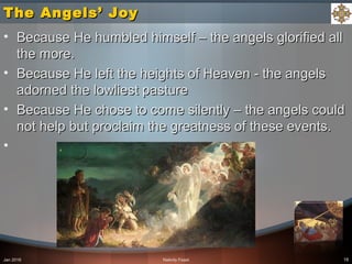 The Angels’ JoyThe Angels’ Joy
• Because He humbled himself – the angels glorified allBecause He humbled himself – the angels glorified all
the more.the more.
• Because He left the heights of Heaven - the angelsBecause He left the heights of Heaven - the angels
adorned the lowliest pastureadorned the lowliest pasture
• Because He chose to come silently – the angels couldBecause He chose to come silently – the angels could
not help but proclaim the greatness of these events.not help but proclaim the greatness of these events.
•
Jan 2016 Nativity Feast 18
 