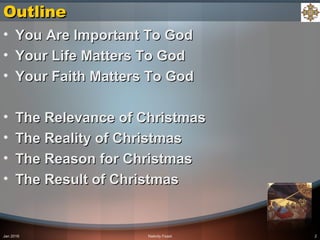 Jan 2016 Nativity Feast 2
OutlineOutline
• You Are Important To GodYou Are Important To God
• Your Life Matters To GodYour Life Matters To God
• Your Faith Matters To GodYour Faith Matters To God
• The Relevance of ChristmasThe Relevance of Christmas
• The Reality of ChristmasThe Reality of Christmas
• The Reason for ChristmasThe Reason for Christmas
• The Result of ChristmasThe Result of Christmas
 