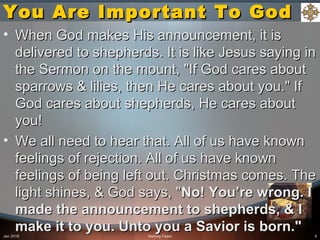 You Are Important To GodYou Are Important To God
• When God makes His announcement, it isWhen God makes His announcement, it is
delivered to shepherds. It is like Jesus saying indelivered to shepherds. It is like Jesus saying in
the Sermon on the mount, "If God cares aboutthe Sermon on the mount, "If God cares about
sparrows & lilies, then He cares about you." Ifsparrows & lilies, then He cares about you." If
God cares about shepherds, He cares aboutGod cares about shepherds, He cares about
you!you!
• We all need to hear that. All of us have knownWe all need to hear that. All of us have known
feelings of rejection. All of us have knownfeelings of rejection. All of us have known
feelings of being left out. Christmas comes. Thefeelings of being left out. Christmas comes. The
light shines, & God says, "light shines, & God says, "No! You’re wrong. INo! You’re wrong. I
made the announcement to shepherds, & Imade the announcement to shepherds, & I
make it to you. Unto you a Savior is born."make it to you. Unto you a Savior is born."Jan 2016 Nativity Feast 4
 