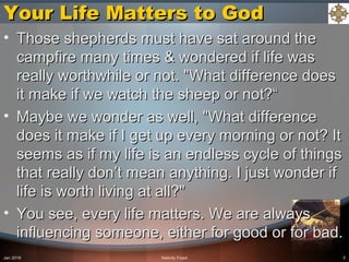 Your Life Matters to GodYour Life Matters to God
• Those shepherds must have sat around theThose shepherds must have sat around the
campfire many times & wondered if life wascampfire many times & wondered if life was
really worthwhile or not. "What difference doesreally worthwhile or not. "What difference does
it make if we watch the sheep or not?“it make if we watch the sheep or not?“
• Maybe we wonder as well, "What differenceMaybe we wonder as well, "What difference
does it make if I get up every morning or not? Itdoes it make if I get up every morning or not? It
seems as if my life is an endless cycle of thingsseems as if my life is an endless cycle of things
that really don’t mean anything. I just wonder ifthat really don’t mean anything. I just wonder if
life is worth living at all?"life is worth living at all?"
• You see, every life matters. We are alwaysYou see, every life matters. We are always
influencing someone, either for good or for bad.influencing someone, either for good or for bad.
Jan 2016 Nativity Feast 5
 