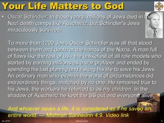 Your Life Matters to GodYour Life Matters to God
• Oscar Schindler:Oscar Schindler: In those years, millions of Jews died in theIn those years, millions of Jews died in the
Nazi death camps like Auschwitz, but Schindler's JewsNazi death camps like Auschwitz, but Schindler's Jews
miraculously survived.miraculously survived.
To more than 1200 Jews Oscar Schindler was all that stoodTo more than 1200 Jews Oscar Schindler was all that stood
between them and death at the hands of the Nazis. A man fullbetween them and death at the hands of the Nazis. A man full
of flaws like the rest of us - the unlikeliest of all role models whoof flaws like the rest of us - the unlikeliest of all role models who
started by earning millions as a war profiteer and ended bystarted by earning millions as a war profiteer and ended by
spending his last pfennig and risking his life to save his Jews.spending his last pfennig and risking his life to save his Jews.
An ordinary man who even in the worst of circumstances didAn ordinary man who even in the worst of circumstances did
extraordinary things, matched by no one. He remained true toextraordinary things, matched by no one. He remained true to
his Jews, the workers he referred to ashis Jews, the workers he referred to as my childrenmy children. In the. In the
shadow of Auschwitz he kept the SS out and everyone alive.shadow of Auschwitz he kept the SS out and everyone alive.
And whoever saves a life, it is considered as if he saved an
entire world. — Mishnah Sanhedrin 4:9. Video link
Jan 2016 Nativity Feast 6
 