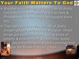 Your Faith Matters To GodYour Faith Matters To God
• Shepherds were men of faith. They probablyShepherds were men of faith. They probably
had more faith than some of the scribes &had more faith than some of the scribes &
Pharisees who went to the synagogue everyPharisees who went to the synagogue every
day.day.
• They believed in a Messiah. All of God’sThey believed in a Messiah. All of God’s
chosen people believed in a Messiah. Whenchosen people believed in a Messiah. When
things got especially hard, during times ofthings got especially hard, during times of
poverty & enslavement & exile, they wouldpoverty & enslavement & exile, they would
think about the Messiah & God’s promise thatthink about the Messiah & God’s promise that
one day the Messiah would come.one day the Messiah would come.
Jan 2016 Nativity Feast 7
 