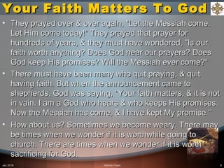 Your Faith Matters To GodYour Faith Matters To God
• They prayed over & over again, "Let the Messiah come.They prayed over & over again, "Let the Messiah come.
Let Him come today!" They prayed that prayer forLet Him come today!" They prayed that prayer for
hundreds of years, & they must have wondered, "Is ourhundreds of years, & they must have wondered, "Is our
faith worth anything? Does God hear our prayers? Doesfaith worth anything? Does God hear our prayers? Does
God keep His promises? Will the Messiah ever come?“God keep His promises? Will the Messiah ever come?“
• There must have been many who quit praying, & quitThere must have been many who quit praying, & quit
having faith. But when the announcement came tohaving faith. But when the announcement came to
shepherds, God was saying, "Your faith matters, & it is notshepherds, God was saying, "Your faith matters, & it is not
in vain. I am a God who hears & who keeps His promises.in vain. I am a God who hears & who keeps His promises.
Now the Messiah has come, & I have kept My promise.“Now the Messiah has come, & I have kept My promise.“
• How about us? Sometimes we become weary. There mayHow about us? Sometimes we become weary. There may
be times when we wonder if it is worthwhile going tobe times when we wonder if it is worthwhile going to
church. There are times when we wonder if it is worthchurch. There are times when we wonder if it is worth
sacrificing for God.sacrificing for God.
Jan 2016 Nativity Feast 8
 