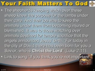 Your Faith Matters To GodYour Faith Matters To God
• The shepherds keeping watch over theseThe shepherds keeping watch over these
sheep knew the purpose for the lambs undersheep knew the purpose for the lambs under
their care. And their job was to keep thetheir care. And their job was to keep the
animals under them from becoming injured oranimals under them from becoming injured or
blemished. It was to those watching overblemished. It was to those watching over
animals destined for temple sacrifice that theanimals destined for temple sacrifice that the
angels announced Jesus’ birth. “For today inangels announced Jesus’ birth. “For today in
the city of David there has been born for you athe city of David there has been born for you a
Savior, who isSavior, who is ChristChrist the Lordthe Lord” (Luke 2:11).” (Luke 2:11).
• Link to song “If you think you’re not important”Link to song “If you think you’re not important”
Jan 2016 Nativity Feast 9
 
