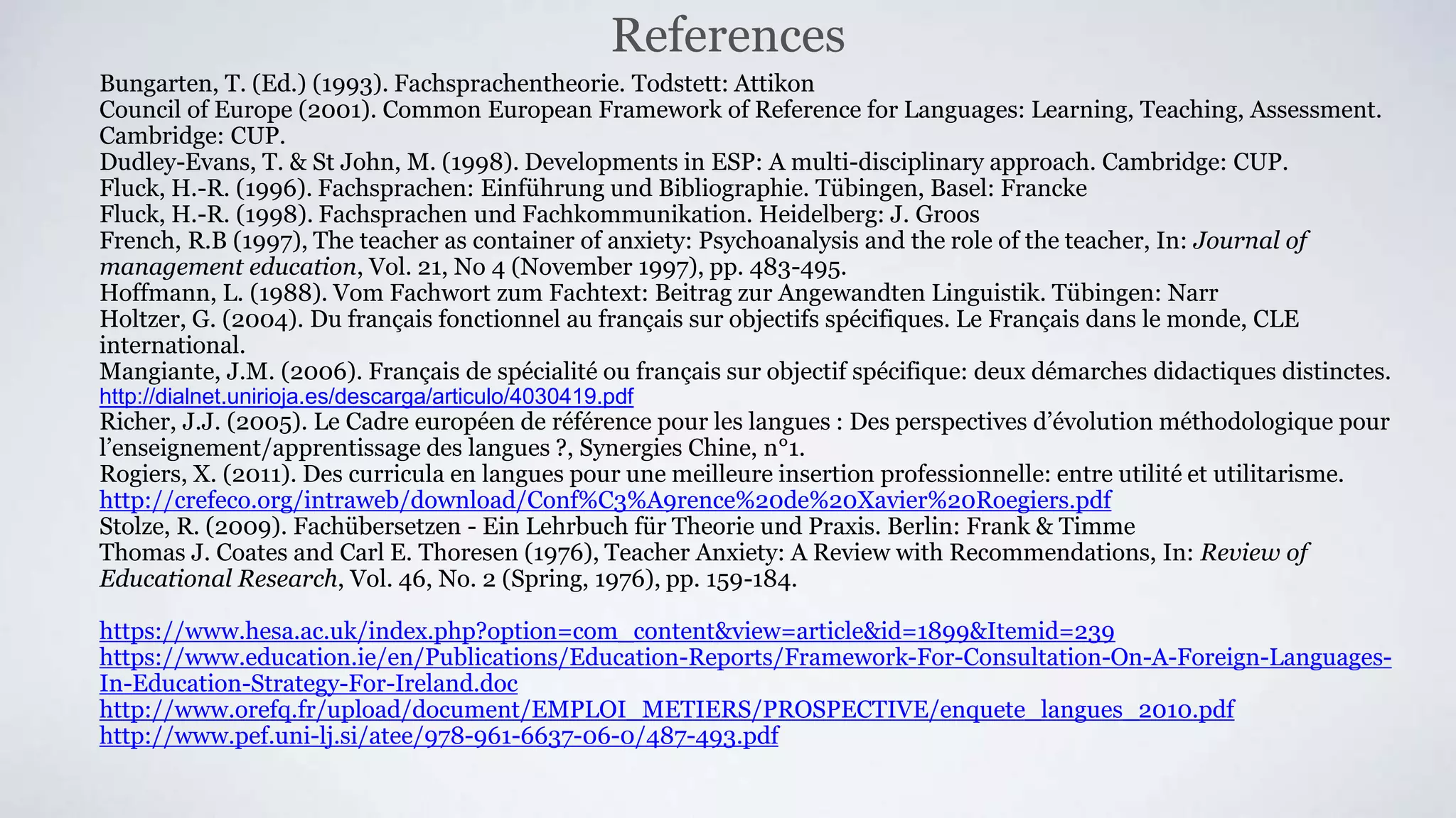 Bungarten, T. (Ed.) (1993). Fachsprachentheorie. Todstett: Attikon
Council of Europe (2001). Common European Framework of Reference for Languages: Learning, Teaching, Assessment.
Cambridge: CUP.
Dudley-Evans, T. & St John, M. (1998). Developments in ESP: A multi-disciplinary approach. Cambridge: CUP.
Fluck, H.-R. (1996). Fachsprachen: Einführung und Bibliographie. Tübingen, Basel: Francke
Fluck, H.-R. (1998). Fachsprachen und Fachkommunikation. Heidelberg: J. Groos
French, R.B (1997), The teacher as container of anxiety: Psychoanalysis and the role of the teacher, In: Journal of
management education, Vol. 21, No 4 (November 1997), pp. 483-495.
Hoffmann, L. (1988). Vom Fachwort zum Fachtext: Beitrag zur Angewandten Linguistik. Tübingen: Narr
Holtzer, G. (2004). Du français fonctionnel au français sur objectifs spécifiques. Le Français dans le monde, CLE
international.
Mangiante, J.M. (2006). Français de spécialité ou français sur objectif spécifique: deux démarches didactiques distinctes.
http://dialnet.unirioja.es/descarga/articulo/4030419.pdf
Richer, J.J. (2005). Le Cadre européen de référence pour les langues : Des perspectives d’évolution méthodologique pour
l’enseignement/apprentissage des langues ?, Synergies Chine, n°1.
Rogiers, X. (2011). Des curricula en langues pour une meilleure insertion professionnelle: entre utilité et utilitarisme.
http://crefeco.org/intraweb/download/Conf%C3%A9rence%20de%20Xavier%20Roegiers.pdf
Stolze, R. (2009). Fachübersetzen - Ein Lehrbuch für Theorie und Praxis. Berlin: Frank & Timme
Thomas J. Coates and Carl E. Thoresen (1976), Teacher Anxiety: A Review with Recommendations, In: Review of
Educational Research, Vol. 46, No. 2 (Spring, 1976), pp. 159-184.
https://www.hesa.ac.uk/index.php?option=com_content&view=article&id=1899&Itemid=239
https://www.education.ie/en/Publications/Education-Reports/Framework-For-Consultation-On-A-Foreign-Languages-
In-Education-Strategy-For-Ireland.doc
http://www.orefq.fr/upload/document/EMPLOI_METIERS/PROSPECTIVE/enquete_langues_2010.pdf
http://www.pef.uni-lj.si/atee/978-961-6637-06-0/487-493.pdf
References
 