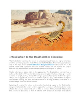 Introduction to the Deathstalker Scorpion:
The Deathstalker scorpion, also known as Leiurus quinquestriatus, is a highly venomous
arachnid commonly found in North Africa and the Middle East. This infamous creature is
one of the most feared and Deathstalker Scorpion Venom in the world due to its
potent venom and aggressive behavior. In this section, we will explore the unique
features and characteristics that make the Deathstalker scorpion so special.
Firstly, let's take a closer look at its appearance. The Deathstalker scorpion has a
yellowish-tan body with brown or black stripes running down its back. It can grow up to
3 inches in length, making it one of the larger species of scorpions. Its front two pairs
of legs are equipped with sharp claws used for capturing prey, while its back four pairs
are used for walking. Its most distinctive feature is its long, thin tail, which ends in a
curved stinger filled with deadly venom.
Speaking of venom, this brings us to another fascinating aspect of the Deathstalker
scorpion: its toxicity. Its venom contains a powerful neurotoxin called chlorotoxin, which
affects the nervous system and can be fatal to humans if left untreated. What makes
this venom so dangerous is that it attacks both potassium channels and sodium
 