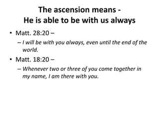 The ascension means -  He is able to be with us alwaysMatt. 28:20 – I will be with you always, even until the end of the world. Matt. 18:20 – Whenever two or three of you come together in my name, I am there with you. 