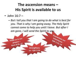 Guarantees our inheritance - Eph 1:13, 14 The ascension means – His Spirit is available to usJohn 16:7 – But I tell you that I am going to do what is best for you. That is why I am going away. The Holy Spirit cannot come to help you until I leave. But after I am gone, I will send the Spirit to you. Helps us in our prayers – Rom 8:26, 27 Strengthens us - Eph 3:16 