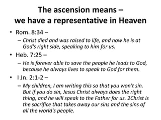 The ascension means – we have a representative in HeavenRom. 8:34 –Christ died and was raised to life, and now he is at God's right side, speaking to him for us. Heb. 7:25 – He is forever able to save the people he leads to God, because he always lives to speak to God for them. I Jn. 2:1-2 – My children, I am writing this so that you won't sin. But if you do sin, Jesus Christ always does the right thing, and he will speak to the Father for us. 2Christ is the sacrifice that takes away our sins and the sins of all the world's people.