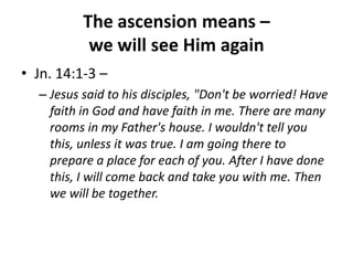 The ascension means – we will see Him againJn. 14:1-3 – Jesus said to his disciples, "Don't be worried! Have faith in God and have faith in me. There are many rooms in my Father's house. I wouldn't tell you this, unless it was true. I am going there to prepare a place for each of you. After I have done this, I will come back and take you with me. Then we will be together.