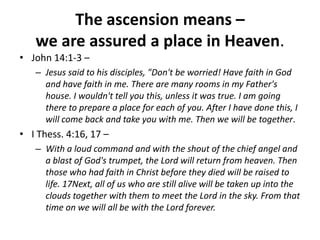 The ascension means – we are assured a place in Heaven. John 14:1-3 – Jesus said to his disciples, "Don't be worried! Have faith in God and have faith in me. There are many rooms in my Father's house. I wouldn't tell you this, unless it was true. I am going there to prepare a place for each of you. After I have done this, I will come back and take you with me. Then we will be together.I Thess. 4:16, 17 – With a loud command and with the shout of the chief angel and a blast of God's trumpet, the Lord will return from heaven. Then those who had faith in Christ before they died will be raised to life. 17Next, all of us who are still alive will be taken up into the clouds together with them to meet the Lord in the sky. From that time on we will all be with the Lord forever. 