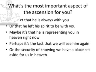 The fact that he is always with youOr that he left his spirit to be with youMaybe it’s that he is representing you in heaven right nowPerhaps it’s the fact that we will see him againOr the security of knowing we have a place set aside for us in heavenWhat’s the most important aspect of the ascension for you?