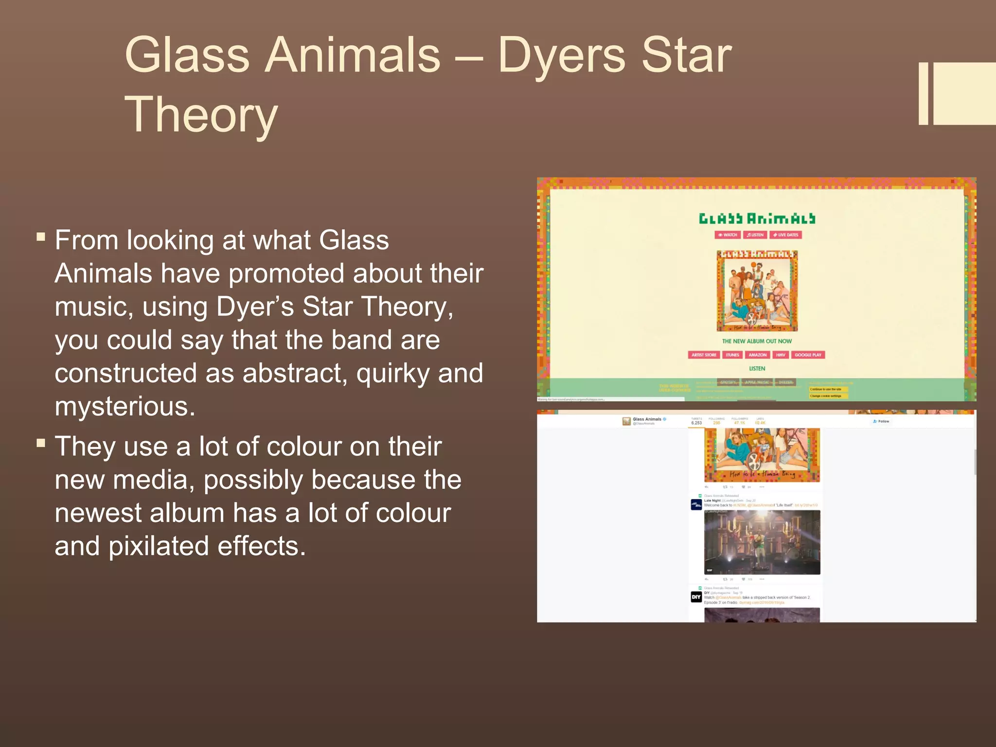 Glass Animals – Dyers Star
Theory
 From looking at what Glass
Animals have promoted about their
music, using Dyer’s Star Theory,
you could say that the band are
constructed as abstract, quirky and
mysterious.
 They use a lot of colour on their
new media, possibly because the
newest album has a lot of colour
and pixilated effects.
 