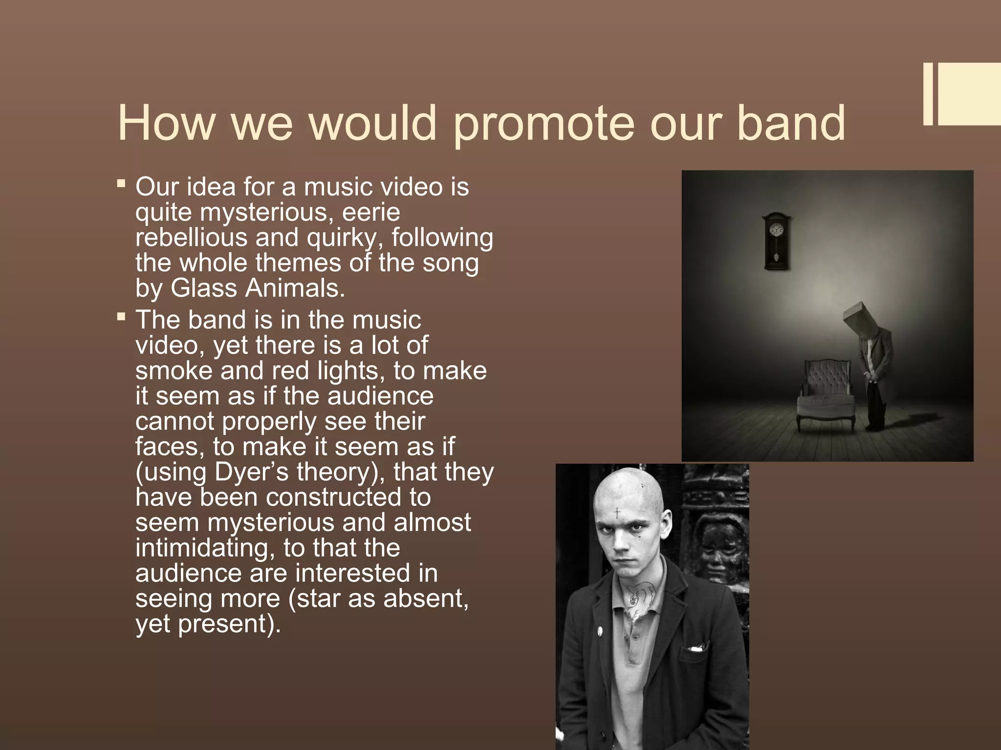 How we would promote our band
 Our idea for a music video is
quite mysterious, eerie
rebellious and quirky, following
the whole themes of the song
by Glass Animals.
 The band is in the music
video, yet there is a lot of
smoke and red lights, to make
it seem as if the audience
cannot properly see their
faces, to make it seem as if
(using Dyer’s theory), that they
have been constructed to
seem mysterious and almost
intimidating, to that the
audience are interested in
seeing more (star as absent,
yet present).
 
