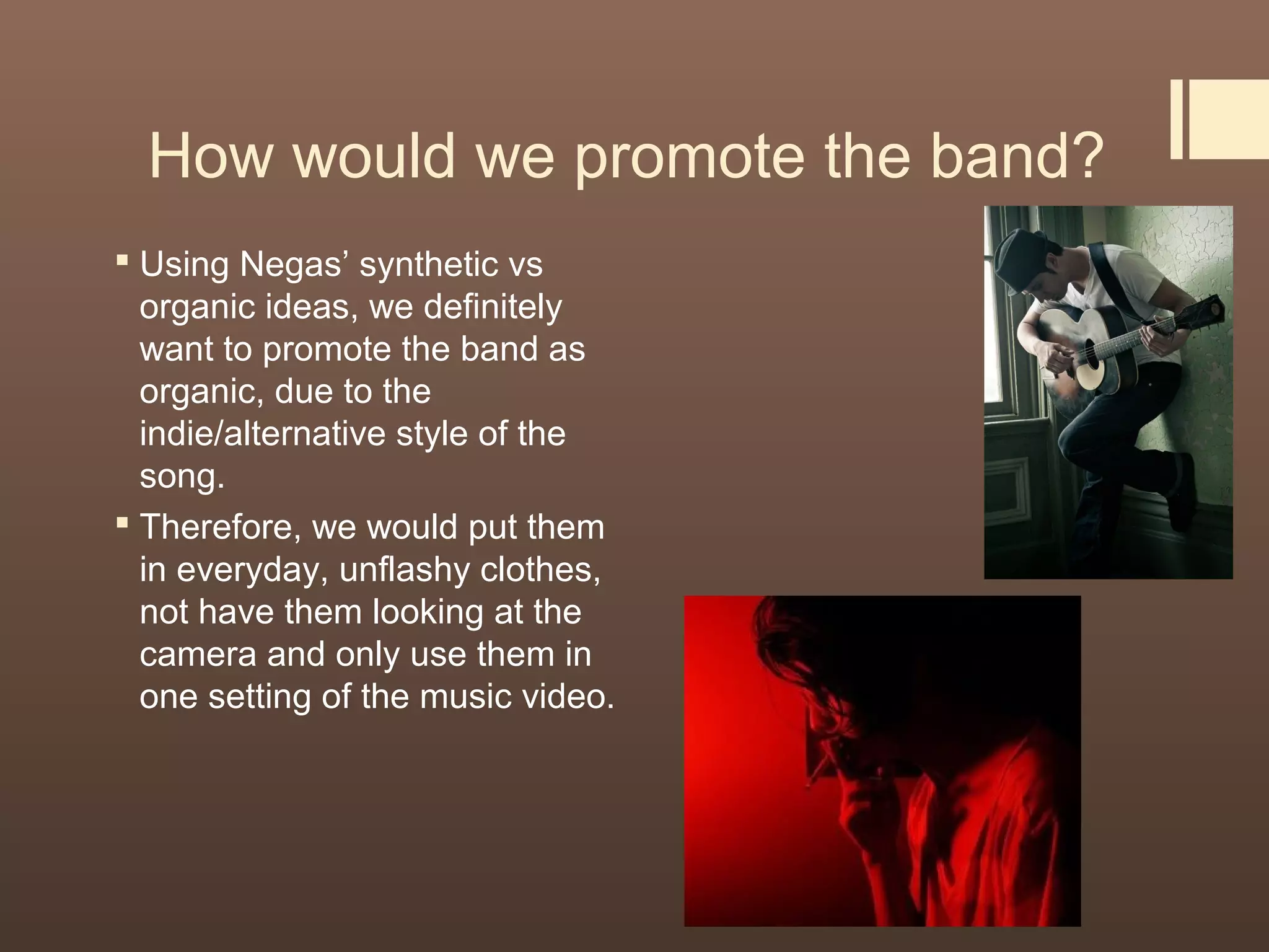 How would we promote the band?
 Using Negas’ synthetic vs
organic ideas, we definitely
want to promote the band as
organic, due to the
indie/alternative style of the
song.
 Therefore, we would put them
in everyday, unflashy clothes,
not have them looking at the
camera and only use them in
one setting of the music video.
 