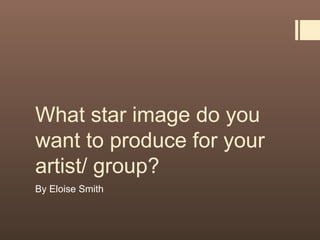 What star image do you
want to produce for your
artist/ group?
By Eloise Smith
 