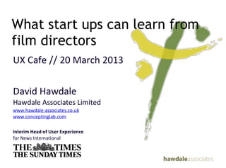 What start ups can learn from
film directors
UX&Cafe&//&20&March&2013

David&Hawdale
Hawdale&Associates&Limited&
www.hawdale4associates.co.uk
www.conceptinglab.com

Interim(Head(of(User(Experience(
for&News&International
 
